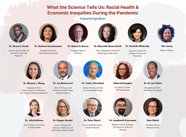 Poster for the BU Center for Antiracist Research Symposium. It reads, in red font, “What the Science Tells Us: Racial Health and Economic Inequities During the Pandemic.” The background watermark features illustrations of people in profile looking different ways. Circular photo of the 18 speakers are featured, including their names and titles. From top, left, to right: Dr. Ibram X. Kendi, Director and Founder, BU Center for Antiracist Research; Dr. Reshma Kewalramani, President and CEO, Vertex Pharmaceuticals; Robert Brown President, Boston University; Dr. Marcella Nunez-Smith, Presidential COVID-19 Health Equity Task Force; Dr. Peter Slavin, President, Massachusetts General Hospital; Ms. Kate Walsh, President, Boston Medical Center; Dr. Monica L. Wang, Associate Director of Narrative, BU Center for Antiracist Research; Dr. Jayakanth Srinivasan, Research Associate Professor, Information Systems, Boston University Questrom School of Business; Ms. Deborah Douglas, Co-Editor-in-Chief for The Emancipator; Dr. M. Lee Pelton, Chief Executive Officer and President, The Boston Foundation; Dr. Joe Betancourt, Senior Vice President, Equity and Community Health, Massachusetts General Hospital; Dr. Cutler J. Cleveland, Interim Director of the Institute for Sustainable Energy; Dr. Julia Raifman, Assistant Professor, Boston University School of Public Health; Dr. Megan Sandel, Associate Professor, Boston University Schools of Medicine and Public Health; Dr. Rochelle P. Walensky, 19th Director of the Centers for Disease Control and Prevention.