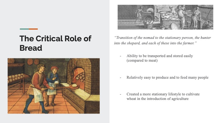 Slide from Janeff's presentation on bread. The slide is titled: "The Critical Role of Bread" and shows a medieval painting of two people baking bread at left, and top right, an engraving of bakers. Underneath, it reads: “Transition of the nomad to the stationary person, the hunter into the shepard, and each of these into the farmer.” - Ability to be transported and stored easily (compared to meat) - Relatively easy to produce and to feed many people - Created a more stationary lifestyle to cultivate wheat in the introduction of agriculture