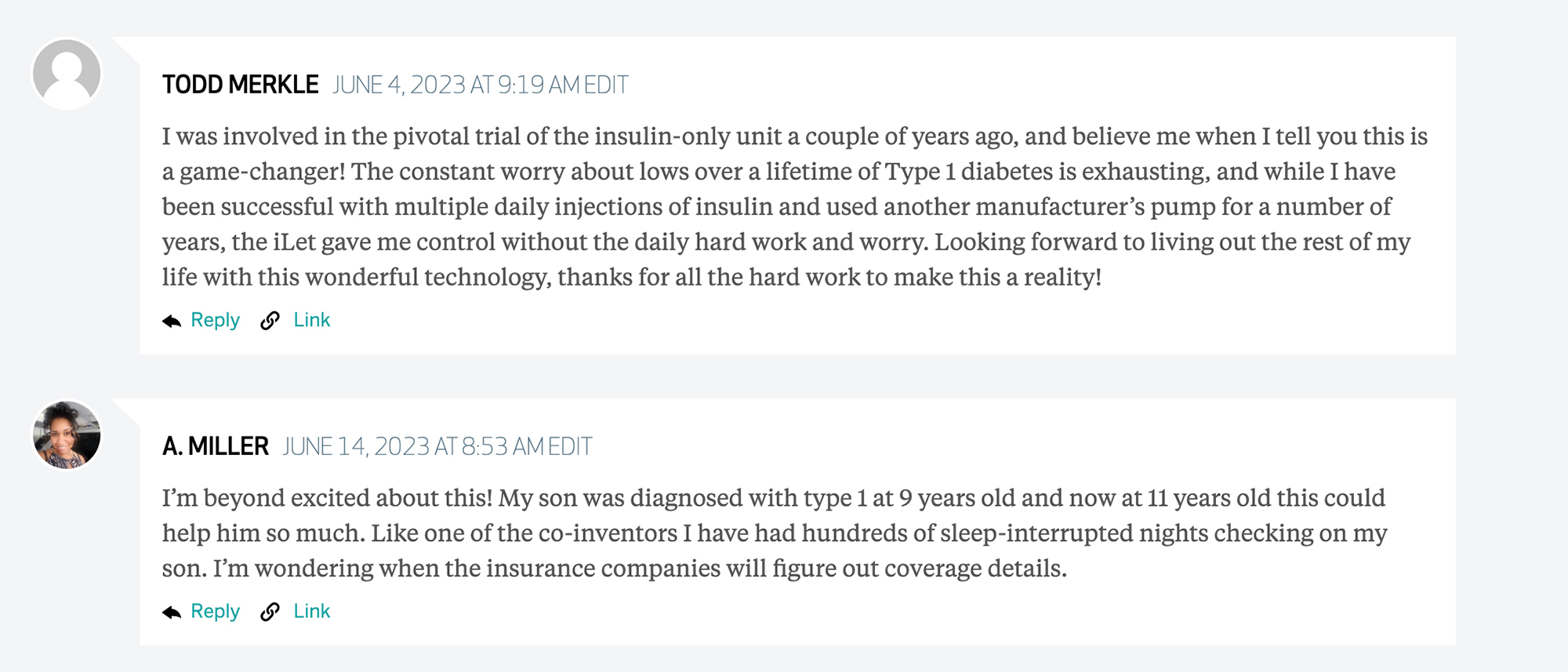 Screenshot of two comments from an older Brink article on the Bionic pancreas. First comment reads: "I was involved in the pivotal trial of the insulin-only unit a couple of years ago, and believe me when I tell you this is a game-changer! The constant worry about lows over a lifetime of Type 1 diabetes is exhausting, and while I have been successful with multiple daily injections of insulin and used another manufacturer’s pump for a number of years, the iLet gave me control without the daily hard work and worry. Looking forward to living out the rest of my life with this wonderful technology, thanks for all the hard work to make this a reality!". The second comments reads "I’m beyond excited about this! My son was diagnosed with type 1 at 9 years old and now at 11 years old this could help him so much. Like one of the co-inventors I have had hundreds of sleep-interrupted nights checking on my son. I’m wondering when the insurance companies will figure out coverage details.".