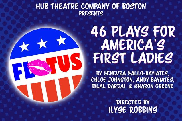 Poster for the event "46 Plays for America's First Ladies" featuring a patriotic voting button icon that reads "FLOTUS" and other text reading "Hub Theatre Company of Boston Presents 46 Plays For America's First Ladies. By Genevra Gallo-bayiates, Chloe Johnston, Andy Bayiates, Bilal Barbai, & Sharon Greene. Directed by Ilyse Robbins"