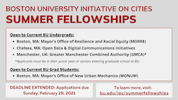 The IOC is accepting applications from BU undergraduate and graduate students for our 2021 Summer Fellowships with the Cities of Boston, MA; Chelsea, MA; and Manchester, UK. Undergraduate Student Opportunities: Manchester, England: Greater Manchester Combined Authority (GMCA) City of Boston, MA: Mayor’s Office of Resilience and Racial Equity (MORRE) City of Chelsea, MA: Open Data & Digital Communications Initiatives Graduate Student Opportunity: City of Boston, MA: Mayor’s Office of New Urban Mechanics (MONUM) Applications for all 2021 summer fellowships are due on Sunday, February 28, 2021.